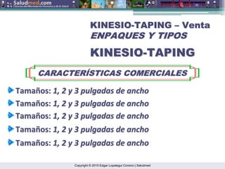 Copyright © 2015 Edgar Lopategui Corsino | Saludmed
KINESIO
KINESIO-
-TAPING
TAPING –
– Venta
Venta
ENPAQUES Y TIPOS
ENPAQUES Y TIPOS
KINESIO
KINESIO-
-TAPING
TAPING
CARACTER
CARACTERÍ
ÍSTICAS COMERCIALES
STICAS COMERCIALES
Tama
Tamañ
ños
os:
: 1, 2 y 3
1, 2 y 3 pulgadas
pulgadas de
de ancho
ancho
Tama
Tamañ
ños
os:
: 1, 2 y 3
1, 2 y 3 pulgadas
pulgadas de
de ancho
ancho
Tama
Tamañ
ños
os:
: 1, 2 y 3
1, 2 y 3 pulgadas
pulgadas de
de ancho
ancho
Tama
Tamañ
ños
os:
: 1, 2 y 3
1, 2 y 3 pulgadas
pulgadas de
de ancho
ancho
Tama
Tamañ
ños
os:
: 1, 2 y 3
1, 2 y 3 pulgadas
pulgadas de
de ancho
ancho
 