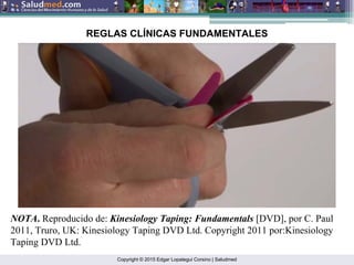 Copyright © 2015 Edgar Lopategui Corsino | Saludmed
NOTA. Reproducido de: Kinesiology Taping: Fundamentals [DVD], por C. Paul
2011, Truro, UK: Kinesiology Taping DVD Ltd. Copyright 2011 por:Kinesiology
Taping DVD Ltd.
REGLAS CLÍNICAS FUNDAMENTALES
 