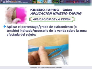Copyright © 2015 Edgar Lopategui Corsino | Saludmed
KINESIO
KINESIO-
-TAPING
TAPING –
– Gu
Guí
ías
as
APLICACI
APLICACIÓ
ÓN KINESIO
N KINESIO-
-TAPING
TAPING
APLICACI
APLICACIÓ
ÓN DE LA VENDA
N DE LA VENDA
Aplicar
Aplicar el
el porcentage/grado
porcentage/grado de
de estiramiento
estiramiento (o
(o
tensi
tensió
ón
n)
) indicado/necesario
indicado/necesario de la
de la venda
venda sobre
sobre la
la zona
zona
afectada
afectada del
del sujeto
sujeto:
:
 
