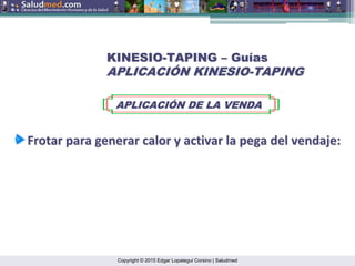 Copyright © 2015 Edgar Lopategui Corsino | Saludmed
KINESIO
KINESIO-
-TAPING
TAPING –
– Gu
Guí
ías
as
APLICACI
APLICACIÓ
ÓN KINESIO
N KINESIO-
-TAPING
TAPING
APLICACI
APLICACIÓ
ÓN DE LA VENDA
N DE LA VENDA
Frotar
Frotar para
para generar
generar calor
calor y
y activar
activar la
la pega
pega del
del vendaje
vendaje:
:
 