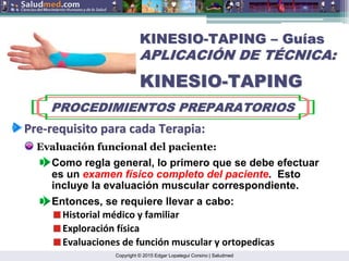 Copyright © 2015 Edgar Lopategui Corsino | Saludmed
KINESIO
KINESIO-
-TAPING
TAPING –
– Gu
Guí
ías
as
APLICACI
APLICACIÓ
ÓN DE T
N DE TÉ
ÉCNICA:
CNICA:
KINESIO
KINESIO-
-TAPING
TAPING
PROCEDIMIENTOS PREPARATORIOS
PROCEDIMIENTOS PREPARATORIOS
Pre
Pre‐
‐requisito
requisito para
para cada
cada Terapia
Terapia:
:
Evaluación funcional del paciente:
Entonces, se requiere llevar a cabo:
Como regla general, lo primero que se debe efectuar
es un examen físico completo del paciente. Esto
incluye la evaluación muscular correspondiente.
Historial médico y familiar
Exploración física
Evaluaciones de función muscular y ortopedicas
 