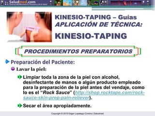 Copyright © 2015 Edgar Lopategui Corsino | Saludmed
KINESIO
KINESIO-
-TAPING
TAPING –
– Gu
Guí
ías
as
APLICACI
APLICACIÓ
ÓN DE T
N DE TÉ
ÉCNICA:
CNICA:
KINESIO
KINESIO-
-TAPING
TAPING
PROCEDIMIENTOS PREPARATORIOS
PROCEDIMIENTOS PREPARATORIOS
Preparaci
Preparació
ón
n del
del Paciente
Paciente:
:
Lavar la piel:
Secar el área apropiadamente.
Limpiar toda la zona de la piel con alcohol,
desinfectante de manos o algún producto empleado
para la preparación de la piel antes del vendaje, como
lo es el “Rock Sauce” (http://shop.rocktape.com/rock-
sauce-skin-prep-pain-reliever).
 
