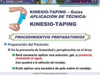 Copyright © 2015 Edgar Lopategui Corsino | Saludmed
KINESIO
KINESIO-
-TAPING
TAPING –
– Gu
Guí
ías
as
APLICACI
APLICACIÓ
ÓN DE T
N DE TÉ
ÉCNICA:
CNICA:
KINESIO
KINESIO-
-TAPING
TAPING
PROCEDIMIENTOS PREPARATORIOS
PROCEDIMIENTOS PREPARATORIOS
Preparaci
Preparació
ón
n del
del Paciente
Paciente:
:
En la presencia de humedad y perspiración en el área:
Evite aplicar una secadora de pelo sobre el vendaje.
Será necesario aplicar una solución, gel, o producto,
resistente al agua:
Esto ayudará a la adhesión del vendaje.
 