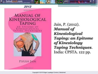 Copyright © 2015 Edgar Lopategui Corsino | Saludmed
2012
2012
Jain, P. (2012).
Manual of
Kinesiological
Taping: an Epitome
of Kinesiology
Taping Techniques.
India: CPSTA. 122 pp.
 