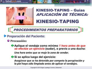 Copyright © 2015 Edgar Lopategui Corsino | Saludmed
KINESIO
KINESIO-
-TAPING
TAPING –
– Gu
Guí
ías
as
APLICACI
APLICACIÓ
ÓN DE T
N DE TÉ
ÉCNICA:
CNICA:
KINESIO
KINESIO-
-TAPING
TAPING
PROCEDIMIENTOS PREPARATORIOS
PROCEDIMIENTOS PREPARATORIOS
Preparaci
Preparació
ón
n del
del Paciente
Paciente:
:
Precausión:
Si se aplica luego del ejercicio:
Aplique el vendaje como mínimo 1 hora antes de que
se efectúe un ejercicio (sudar), o previo a una ducha:
Asegúrese que se ha detenido por competo la perspiración y
la piel haya sido limpiada antes de aplicar el vendajes.
Una hora antes que se moje la zona de vendar.
 