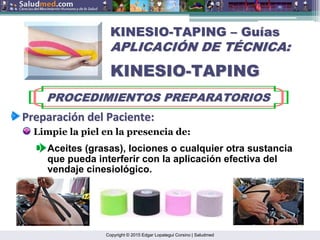 Copyright © 2015 Edgar Lopategui Corsino | Saludmed
KINESIO
KINESIO-
-TAPING
TAPING –
– Gu
Guí
ías
as
APLICACI
APLICACIÓ
ÓN DE T
N DE TÉ
ÉCNICA:
CNICA:
KINESIO
KINESIO-
-TAPING
TAPING
PROCEDIMIENTOS PREPARATORIOS
PROCEDIMIENTOS PREPARATORIOS
Preparaci
Preparació
ón
n del
del Paciente
Paciente:
:
Limpie la piel en la presencia de:
Aceites (grasas), lociones o cualquier otra sustancia
que pueda interferir con la aplicación efectiva del
vendaje cinesiológico.
 