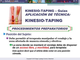 Copyright © 2015 Edgar Lopategui Corsino | Saludmed
KINESIO
KINESIO-
-TAPING
TAPING –
– Gu
Guí
ías
as
APLICACI
APLICACIÓ
ÓN DE T
N DE TÉ
ÉCNICA:
CNICA:
KINESIO
KINESIO-
-TAPING
TAPING
PROCEDIMIENTOS PREPARATORIOS
PROCEDIMIENTOS PREPARATORIOS
Posici
Posició
ón
n del
del Sujeto
Sujeto:
:
Debe permitir al terapeuta manipular el vendaje y la
zona afectada de manera cómoda y efectiva:
La zona donde se montará el vendaje debe de disponer
de un acceso libre, y movilidad, para terapista:
Esto quiere decir que el atleta debe estar en una posición
cómoda.
 