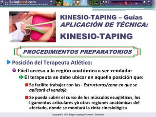 Copyright © 2015 Edgar Lopategui Corsino | Saludmed
KINESIO
KINESIO-
-TAPING
TAPING –
– Gu
Guí
ías
as
APLICACI
APLICACIÓ
ÓN DE T
N DE TÉ
ÉCNICA:
CNICA:
KINESIO
KINESIO-
-TAPING
TAPING
PROCEDIMIENTOS PREPARATORIOS
PROCEDIMIENTOS PREPARATORIOS
Posici
Posició
ón
n del
del Terapeuta
Terapeuta Atl
Atlé
ético
tico:
:
Fácil acceso a la región anatómica a ser vendada:
El terapeuta se debe ubicar en aquella posición que:
Se facilite trabajar con las ‐ Estructuras/zona en que se
aplicará el vendaje
Se pueda cubrir el curso de los músculos esuqléticos, los
ligamentos articulares yb otras regiones anatómicas del
afectado, donde se montará la cinta cinesiológica
 
