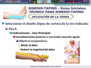 Copyright © 2015 Edgar Lopategui Corsino | Saludmed
KINESIO
KINESIO-
-TAPING
TAPING –
– Gu
Guí
ías Iniciales:
as Iniciales:
T
TÉ
ÉCNICA PARA KINESIO
CNICA PARA KINESIO-
-TAPING
TAPING
APLICACI
APLICACIÓ
ÓN DE LA VENDA
N DE LA VENDA
Seleccionar
Seleccionar el
el dise
diseñ
ño
o (
(tipos
tipos de
de cortes
cortes) de la
) de la tira
tira indicada
indicada:
:
Tira I:
Indicaciones - Uso Principal:
Inmediatamente posterior a una lesión muscular aguda:
Objetivos terapéuticos:
Aliviar el dolor
Aliviar el dolor
Reducir la magnitud del dolor
Reducir la magnitud del dolor
 