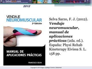 Copyright © 2015 Edgar Lopategui Corsino | Saludmed
Selva Sarzo, F. J. (2012).
Vendaje
neuromuscular,
manual de
aplicaciones
prácticas (2da. ed.).
España: Physi Rehab
Kineterapy Eivissa S. L.
158 pp.
2012
2012
 