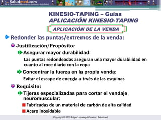 Copyright © 2015 Edgar Lopategui Corsino | Saludmed
Redonder
Redonder las
las puntas/extremos
puntas/extremos de la
de la venda
venda:
:
Justificación/Propósito:
Asegurar mayor durabilidad:
Las puntas redondeadas aseguran una mayor durabilidad en
cuanto al roce diario con la ropa
KINESIO
KINESIO-
-TAPING
TAPING –
– Gu
Guí
ías
as
APLICACI
APLICACIÓ
ÓN KINESIO
N KINESIO-
-TAPING
TAPING
APLICACI
APLICACIÓ
ÓN DE LA VENDA
N DE LA VENDA
Concentrar la fuerza en la propia venda:
Evitar el escape de energía a trvés de las esquinas
Requisito:
Tijeras especializadas para cortar el vendaje
neuromuscular:
Fabricadas de un material de carbón de alta calidad
Acero inoxidable
 