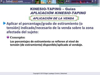 Copyright © 2015 Edgar Lopategui Corsino | Saludmed
Aplicar
Aplicar el
el porcentage/grado
porcentage/grado de
de estiramiento
estiramiento (o
(o
tensi
tensió
ón
n)
) indicado/necesario
indicado/necesario de la
de la venda
venda sobre
sobre la
la zona
zona
afectada
afectada del
del sujeto
sujeto:
:
Concepto:
KINESIO
KINESIO-
-TAPING
TAPING –
– Gu
Guí
ías
as
APLICACI
APLICACIÓ
ÓN KINESIO
N KINESIO-
-TAPING
TAPING
APLICACI
APLICACIÓ
ÓN DE LA VENDA
N DE LA VENDA
Los porcentajes de estiramiento se refieren al nivel de
tensión (de estiramiento) disponible/aplicado al vendaje.
 