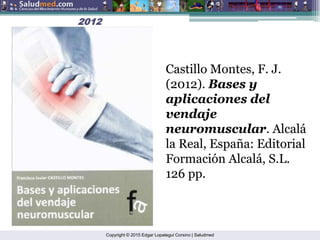 Copyright © 2015 Edgar Lopategui Corsino | Saludmed
2012
2012
Castillo Montes, F. J.
(2012). Bases y
aplicaciones del
vendaje
neuromuscular. Alcalá
la Real, España: Editorial
Formación Alcalá, S.L.
126 pp.
 