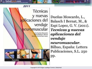 Copyright © 2015 Edgar Lopategui Corsino | Saludmed
2011
2011
Dueñas Moscardo, L.,
Balasch I Bernat, M., &
Espi Lopez, G. V. (2011).
Tecnicas y nuevas
aplicaciones del
vendaje
neuromuscular.
Bilbao, España: Lettera
Publicaciones, S.L. 250
pp.
 