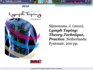 Copyright © 2015 Edgar Lopategui Corsino | Saludmed
2010
2010
Sijmonsma, J. (2010).
Lymph Taping:
Theory,Technique,
Practice. Netherlands:
Fysionair. 200 pp.
 