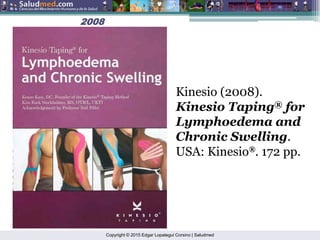 Copyright © 2015 Edgar Lopategui Corsino | Saludmed
2008
2008
Kinesio (2008).
Kinesio Taping® for
Lymphoedema and
Chronic Swelling.
USA: Kinesio®. 172 pp.
 