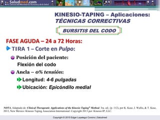 Copyright © 2015 Edgar Lopategui Corsino | Saludmed
Ancla – 0% tensión:
Longitud: 4-6 pulgadas
Ubicación: Epicóndilo medial
Posición del paciente:
Flexión del codo
NOTA. Adaptado de: Clinical Therapeutic Applications of the Kinesio Taping®
Method. 3ra. ed.; (p. 112), por K. Kase, J. Wallis, & T. Kase,
2013, New Mexico: Kinesio Taping Association International. Copyright 2013 por: Kinesio IP, LLC.
KINESIO
KINESIO-
-TAPING
TAPING –
– Aplicaciones:
Aplicaciones:
T
TÉ
ÉCNICAS CORRECTIVAS
CNICAS CORRECTIVAS
BURSITIS DEL CODO
BURSITIS DEL CODO
TIRA 1
TIRA 1 –
– Corte en
Corte en Pulpo
Pulpo:
:
FASE AGUDA
FASE AGUDA –
– 24 a 72
24 a 72 Horas
Horas:
:
 