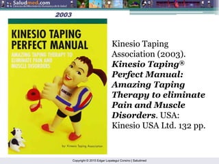 Copyright © 2015 Edgar Lopategui Corsino | Saludmed
2003
2003
Kinesio Taping
Association (2003).
Kinesio Taping®
Perfect Manual:
Amazing Taping
Therapy to eliminate
Pain and Muscle
Disorders. USA:
Kinesio USA Ltd. 132 pp.
 