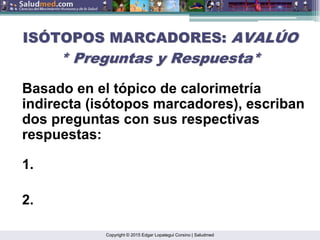 Copyright © 2015 Edgar Lopategui Corsino | Saludmed
IS
ISÓ
ÓTOPOS MARCADORES:
TOPOS MARCADORES: AVAL
AVALÚ
ÚO
O
* Preguntas y Respuesta*
* Preguntas y Respuesta*
Basado en el tópico de calorimetría
indirecta (isótopos marcadores), escriban
dos preguntas con sus respectivas
respuestas:
1.
2.
 
