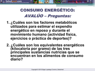 Copyright © 2015 Edgar Lopategui Corsino | Saludmed
CONSUMO ENERG
CONSUMO ENERGÉ
ÉTICO:
TICO:
AVAL
AVALÚ
ÚO
O –
– Preguntas:
Preguntas:
1. ¿Cuáles son los factores metabólicos
utilizados para estimar el expendio
energético en reposo y durante el
movimiento humano (actividad física,
ejercicios o práctica de deportes)?
2. ¿Cuáles son los equivalentes energéticos
(kilocaloría por gramo) de las tres
principales sustancias nutricias que se
encuentran en los alimentos de consumo
diario?
 