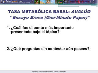 Copyright © 2015 Edgar Lopategui Corsino | Saludmed
TASA METAB
TASA METABÓ
ÓLICA BASAL:
LICA BASAL: AVAL
AVALÚ
ÚO
O
* Ensayo Breve (
* Ensayo Breve (One
One-
-Minute
Minute Paper
Paper)*
)*
1. ¿Cuál fue el punto más importante
presentado bajo el tópico?
2. ¿Qué preguntas sin contestar aún posees?
 