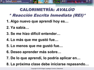 Copyright © 2015 Edgar Lopategui Corsino | Saludmed
CALORIMETR
CALORIMETRÍ
ÍA:
A: AVAL
AVALÚ
ÚO
O
* Reacci
* Reacció
ón Escrita Inmediata (REI)*
n Escrita Inmediata (REI)*
1. Algo nuevo que aprendí hoy es…
2. Ya sabía…
3. Se me hizo difícil entender…
4. Lo más que me gustó fue…
5. Lo menos que me gustó fue…
6. Deseo aprender más sobre…
7. De lo que aprendí, lo podría aplicar en…
8. La próxima clase debe iniciarse repasando…
 