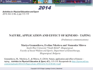 Copyright © 2015 Edgar Lopategui Corsino | Saludmed
Gramatikova, M., Nikolova, E., & Mitova, S. (2014). Nature, application and effect of kinesio –
taping . Activities in Physical Education & Sport, 4(2), 115-119. Recuperado de http://fsprm.mk/wp-
content/uploads/2014/11/Pages-from-APES-ZA-NA-EMAIL-5.pdf
2014
2014
 