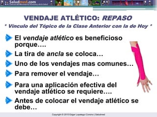 Copyright © 2015 Edgar Lopategui Corsino | Saludmed
La tira de ancla se coloca…
Antes de colocar el vendaje atlético se
debe…
Para remover el vendaje…
Para una aplicación efectiva del
vendaje atlético se requiere….
VENDAJE ATL
VENDAJE ATLÉ
ÉTICO:
TICO: REPASO
REPASO
* V
* Ví
ínculo del T
nculo del Tó
ópico de la Clase Anterior con la de Hoy *
pico de la Clase Anterior con la de Hoy *
El vendaje atlético es beneficioso
porque….
Uno de los vendajes mas comunes…
 
