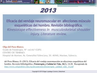 Copyright © 2015 Edgar Lopategui Corsino | Saludmed
del Pozo Blanco, O. (2013). Eficacia del vendaje neuromuscular en afecciones esqueléticas del
hombro. Revisión bibliohgráfica. Fisioterapia y Calidad de Vida, 16(2), 14-20. Recuperado de
http://www.colegiofisio-clm.org/documentos/fisioterapia_calidad_vida_11.pdf
2013
2013
 