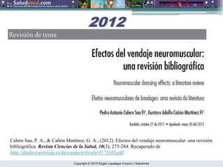 Copyright © 2015 Edgar Lopategui Corsino | Saludmed
Calero Saa, P. A., & Cañón Martínez, G. A., (2012). Efectos del vendaje neuromuscular: una revisión
bibliográfica. Revista Ciencias de la Salud, 10(2), 273-284. Recuperado de
http://dialnet.unirioja.es/descarga/articulo/4173503.pdf
2012
2012
 