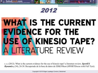 Copyright © 2015 Edgar Lopategui Corsino | Saludmed
s. a. (2012). What is the current evidence for the use of kinesio tape? a literature review. SportEX
Dynamics, (34), 24-30. Recuperado de la base de datos de EBSCOhost (SPORTDiscus with Full Text).
2012
2012
 