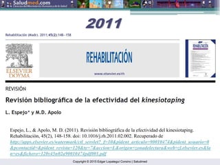 Copyright © 2015 Edgar Lopategui Corsino | Saludmed
Espejo, L., & Apolo, M. D. (2011). Revisión bibliográfica de la efectividad del kinesiotaping.
Rehabilitación, 45(2), 148-158. doi: 10.1016/j.rh.2011.02.002. Recuperado de
http://apps.elsevier.es/watermark/ctl_servlet?_f=10&pident_articulo=90010474&pident_usuario=0
&pcontactid=&pident_revista=120&ty=7&accion=L&origen=zonadelectura&web=zl.elsevier.es&la
n=es&fichero=120v45n02a90010474pdf001.pdf
2011
2011
 