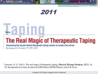 Copyright © 2015 Edgar Lopategui Corsino | Saludmed
Forrester, G. G. (2011). The real magic of therapeutic taping. Physical Therapy Products, 22(5), 18-
20. Recuperado de la base de datos de EBSCOhost (SPORTDiscus with Full Text).
2011
2011
 
