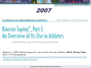 Copyright © 2015 Edgar Lopategui Corsino | Saludmed
Kahanov, L. (2007). Kinesio taping, part 1: an overview of its use in athletes. Athletic Therapy Today,
12(3), 17-18. Recuperado de
http://www.thiagovilelalemos.com.br/downloads/Kinesio/KT%20uma%20visao%20geral%20no%20u
so%20para%20atletas%20parte%201.pdf
2007
2007
 