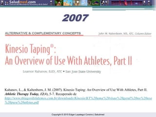 Copyright © 2015 Edgar Lopategui Corsino | Saludmed
Kahanov, L., & Kaltenborn, J. M. (2007). Kinesio Taping: An Overview of Use With Athletes, Part II.
Athletic Therapy Today, 12(4), 5-7. Recuperado de
http://www.thiagovilelalemos.com.br/downloads/Kinesio/KT%20uma%20visao%20geral%20no%20uso
%20para%20atletas.pdf
2007
2007
 