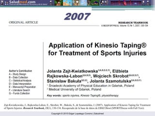 Copyright © 2015 Edgar Lopategui Corsino | Saludmed
2007
2007
Zajt-Kwiatkowska, J., Rajkowka-Labon, E., Skrobot, W., Bakula, S., & Szamotulska, J. (2007). Application of Kinesio Taping for Treatment
of Sports Injuries. Research Yearbook, 13(1), 130-134. Recuperado de la base de datos de EBSCOhost (SPORTDiscus with Full Text).
 