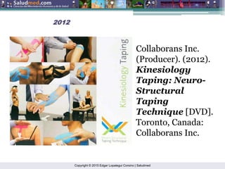 Copyright © 2015 Edgar Lopategui Corsino | Saludmed
2012
2012
Collaborans Inc.
(Producer). (2012).
Kinesiology
Taping: Neuro-
Structural
Taping
Technique [DVD].
Toronto, Canada:
Collaborans Inc.
 