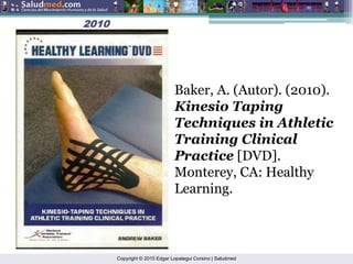 Copyright © 2015 Edgar Lopategui Corsino | Saludmed
2010
2010
Baker, A. (Autor). (2010).
Kinesio Taping
Techniques in Athletic
Training Clinical
Practice [DVD].
Monterey, CA: Healthy
Learning.
 