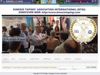 Copyright © 2015 Edgar Lopategui Corsino | Saludmed
KINESIO TAPING
KINESIO TAPING®
®
ASOCIATION INTERNATIONAL (KTAI)
ASOCIATION INTERNATIONAL (KTAI)
DIRECCI
DIRECCIÓ
ÓN WEB: http://
N WEB: http://www.kinesiotaping.com
www.kinesiotaping.com
 