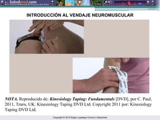 Copyright © 2015 Edgar Lopategui Corsino | Saludmed
NOTA. Reproducido de: Kinesiology Taping: Fundamentals [DVD], por C. Paul,
2011, Truro, UK: Kinesiology Taping DVD Ltd. Copyright 2011 por: Kinesiology
Taping DVD Ltd.
INTRODUCCIÓN AL VENDAJE NEUROMUSCULAR
 
