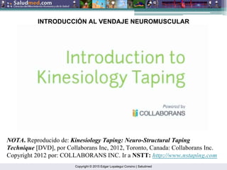 Copyright © 2015 Edgar Lopategui Corsino | Saludmed
NOTA. Reproducido de: Kinesiology Taping: Neuro-Structural Taping
Technique [DVD], por Collaborans Inc, 2012, Toronto, Canada: Collaborans Inc.
Copyright 2012 por: COLLABORANS INC. Ir a NSTT: http://www.nstaping.com
INTRODUCCIÓN AL VENDAJE NEUROMUSCULAR
 