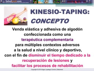 Copyright © 2015 Edgar Lopategui Corsino | Saludmed
Venda elástica y adhesiva de algodón
confeccionada como una
terapéutica complementaria
para múltiples contextos adversos
a la salud a nivel clínico y deportivo,
con el fin de disminuir el tiempo dedicado a la
recuperación de lesiones y
facilitar los procesos de rehabilitación
KINESIO
KINESIO-
-TAPING:
TAPING:
CONCEPTO
CONCEPTO
 
