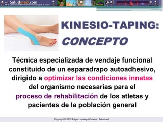 Copyright © 2015 Edgar Lopategui Corsino | Saludmed
Técnica especializada de vendaje funcional
constituido de un esparadrapo autoadhesivo,
dirigido a optimizar las condiciones innatas
del organismo necesarias para el
proceso de rehabilitación de los atletas y
pacientes de la población general
KINESIO
KINESIO-
-TAPING:
TAPING:
CONCEPTO
CONCEPTO
 