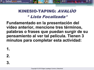 Copyright © 2015 Edgar Lopategui Corsino | Saludmed
KINESIO
KINESIO-
-TAPING:
TAPING: AVAL
AVALÚ
ÚO
O
* Lista Focalizada*
* Lista Focalizada*
Fundamentado en la presentación del
video anterior, mencione tres términos,
palabras o frases que puedan surgir de su
pensamiento al ver tal película. Tienen 3
minutos para completar esta actividad:
1.
2.
3.
 