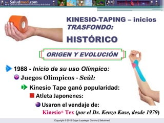 Copyright © 2015 Edgar Lopategui Corsino | Saludmed
KINESIO
KINESIO-
-TAPING
TAPING –
– inicios
inicios
TRASFONDO:
TRASFONDO:
HIST
HISTÓ
ÓRICO
RICO
ORIGEN Y EVOLUCI
ORIGEN Y EVOLUCIÓ
ÓN
N
1988 - Inicio de su uso Olímpico:
Juegos Olímpicos - Seúl:
Kinesio Tape ganó popularidad:
Atleta Japonenes:
Usaron el vendaje de:
Kinesio
Kinesio®
Tex
Tex (
(por el Dr. Kenzo
por el Dr. Kenzo Kase
Kase, desde 1979
, desde 1979)
)
 