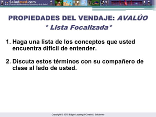 Copyright © 2015 Edgar Lopategui Corsino | Saludmed
1. Haga una lista de los conceptos que usted
encuentra difícil de entender.
2. Discuta estos términos con su compañero de
clase al lado de usted.
PROPIEDADES DEL VENDAJE:
PROPIEDADES DEL VENDAJE: AVAL
AVALÚ
ÚO
O
* Lista Focalizada*
* Lista Focalizada*
 