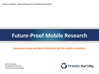 Merlien Institute – Market Research in the Mobile World 2011




           Future-Proof Mobile Research
             Successful survey and panel strategies for the mobile revolution




  Leslie Townsend
  President & Co-Founder
  Kinesis Survey Technologies
 