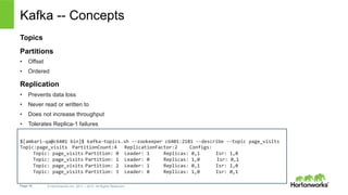 Page 15 © Hortonworks Inc. 2011 – 2015. All Rights Reserved
Kafka -- Concepts
Topics
Partitions
•  Offset
•  Ordered
Replication
•  Prevents data loss
•  Never read or written to
•  Does not increase throughput
•  Tolerates Replica-1 failures
$[ambari-­‐qa@c6401	
  bin]$	
  kafka-­‐topics.sh	
  -­‐-­‐zookeeper	
  c6401:2181	
  -­‐-­‐describe	
  -­‐-­‐topic	
  page_visits	
  
Topic:page_visits 	
  PartitionCount:4 	
  ReplicationFactor:2 	
  Configs:	
  
	
  Topic:	
  page_visits	
  Partition:	
  0 	
  Leader:	
  1	
   	
  Replicas:	
  0,1	
  	
   	
  Isr:	
  1,0	
  
	
  Topic:	
  page_visits	
  Partition:	
  1 	
  Leader:	
  0	
   	
  Replicas:	
  1,0	
  	
  	
  	
  	
  	
  Isr:	
  0,1	
  
	
  Topic:	
  page_visits	
  Partition:	
  2 	
  Leader:	
  1	
   	
  Replicas:	
  0,1	
   	
  Isr:	
  1,0	
  
	
  Topic:	
  page_visits	
  Partition:	
  3 	
  Leader:	
  0	
   	
  Replicas:	
  1,0	
   	
  Isr:	
  0,1	
  
 