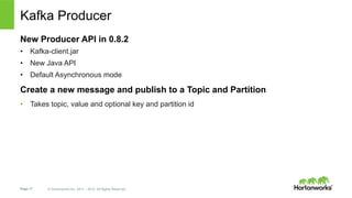 Page 17 © Hortonworks Inc. 2011 – 2015. All Rights Reserved
Kafka Producer
New Producer API in 0.8.2
•  Kafka-client.jar
•  New Java API
•  Default Asynchronous mode
Create a new message and publish to a Topic and Partition
•  Takes topic, value and optional key and partition id
 