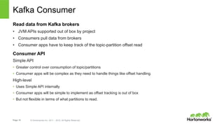 Page 19 © Hortonworks Inc. 2011 – 2015. All Rights Reserved
Kafka Consumer
Read data from Kafka brokers
•  JVM APIs supported out of box by project
•  Consumers pull data from brokers
•  Consumer apps have to keep track of the topic-partition offset read
Consumer API
Simple API
•  Greater control over consumption of topic/partitions
•  Consumer apps will be complex as they need to handle things like offset handling.
High-level
•  Uses Simple API internally
•  Consumer apps will be simple to implement as offset tracking is out of box
•  But not flexible in terms of what partitions to read.
 